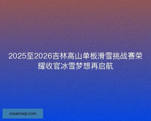 2025至2026吉林高山单板滑雪挑战赛荣耀收官冰雪梦想再启航