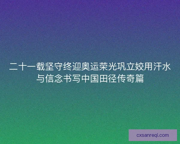 二十一载坚守终迎奥运荣光巩立姣用汗水与信念书写中国田径传奇篇