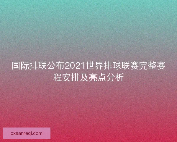 国际排联公布2021世界排球联赛完整赛程安排及亮点分析