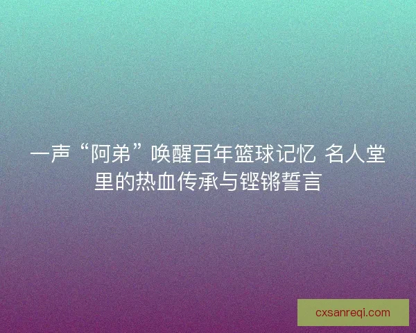 一声 “阿弟” 唤醒百年篮球记忆 名人堂里的热血传承与铿锵誓言