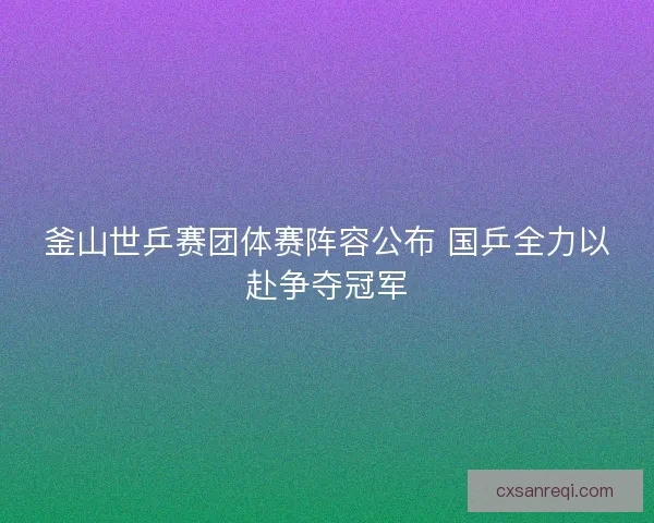 釜山世乒赛团体赛阵容公布 国乒全力以赴争夺冠军