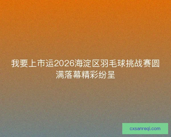 我要上市运2026海淀区羽毛球挑战赛圆满落幕精彩纷呈