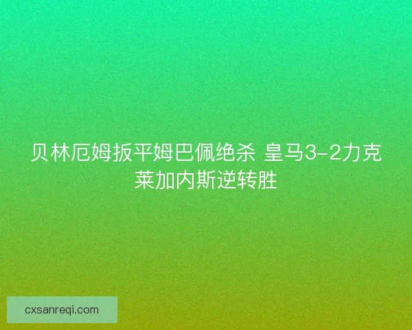 贝林厄姆扳平姆巴佩绝杀 皇马3-2力克莱加内斯逆转胜