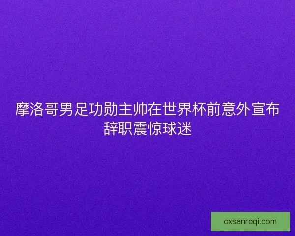 摩洛哥男足功勋主帅在世界杯前意外宣布辞职震惊球迷
