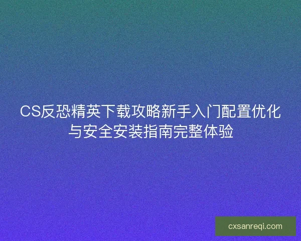 CS反恐精英下载攻略新手入门配置优化与安全安装指南完整体验
