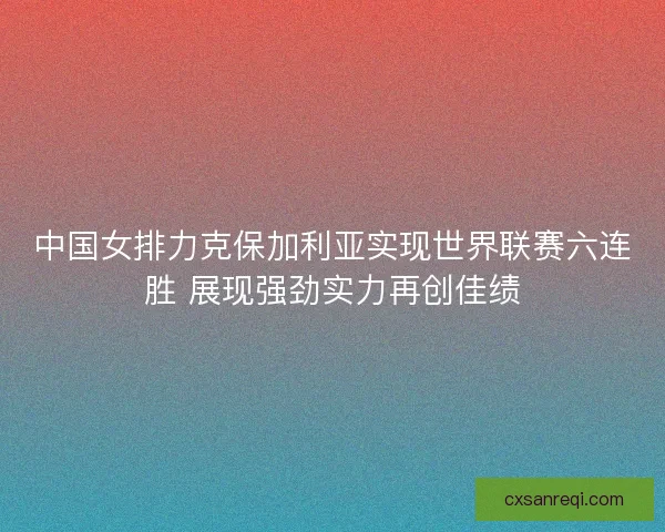 中国女排力克保加利亚实现世界联赛六连胜 展现强劲实力再创佳绩