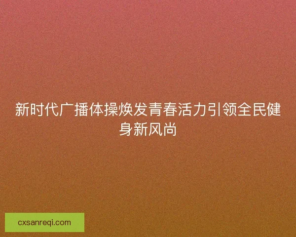 新时代广播体操焕发青春活力引领全民健身新风尚