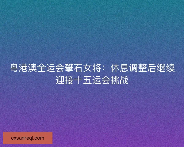 粤港澳全运会攀石女将：休息调整后继续迎接十五运会挑战