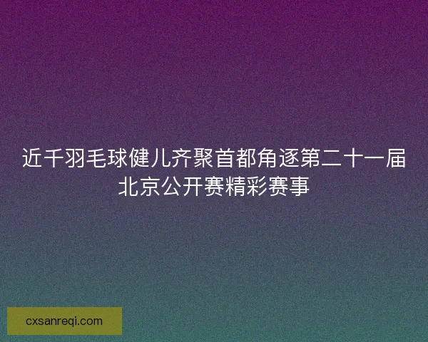 近千羽毛球健儿齐聚首都角逐第二十一届北京公开赛精彩赛事