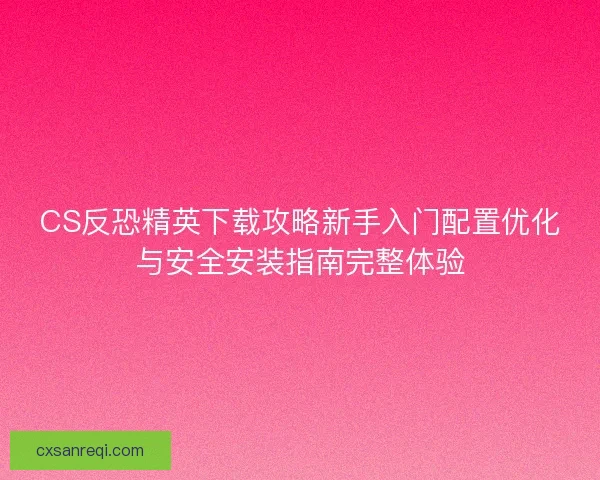 CS反恐精英下载攻略新手入门配置优化与安全安装指南完整体验