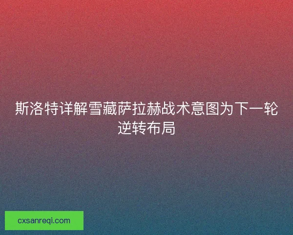 斯洛特详解雪藏萨拉赫战术意图为下一轮逆转布局