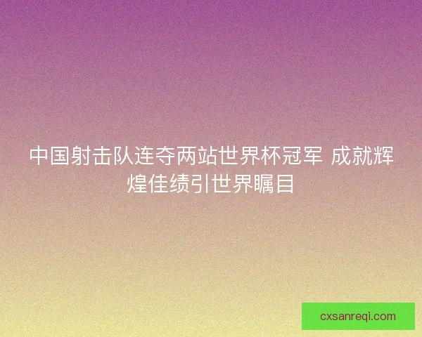中国射击队连夺两站世界杯冠军 成就辉煌佳绩引世界瞩目